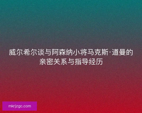 威尔希尔谈与阿森纳小将马克斯·道曼的亲密关系与指导经历