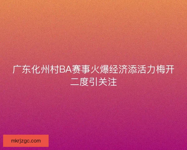 广东化州村BA赛事火爆经济添活力梅开二度引关注