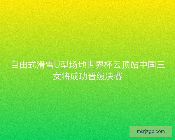 自由式滑雪U型场地世界杯云顶站中国三女将成功晋级决赛