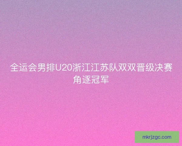 全运会男排U20浙江江苏队双双晋级决赛角逐冠军
